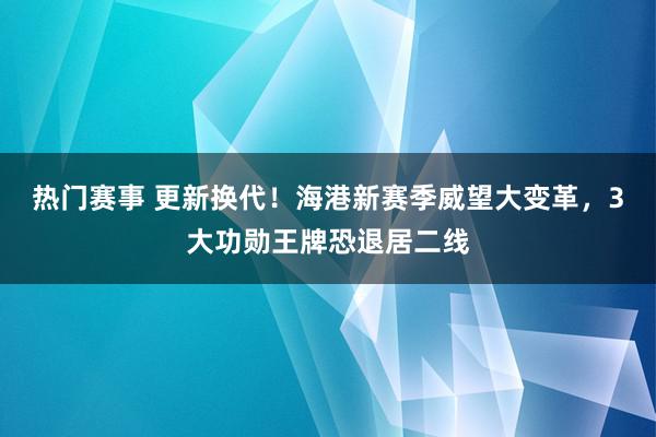 热门赛事 更新换代！海港新赛季威望大变革，3大功勋王牌恐退居二线