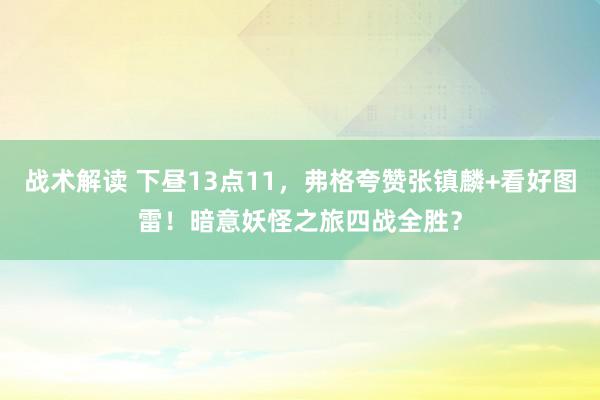 战术解读 下昼13点11，弗格夸赞张镇麟+看好图雷！暗意妖怪之旅四战全胜？