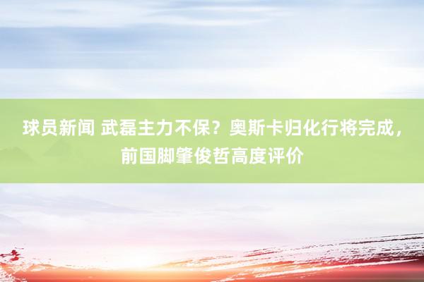 球员新闻 武磊主力不保？奥斯卡归化行将完成，前国脚肇俊哲高度评价