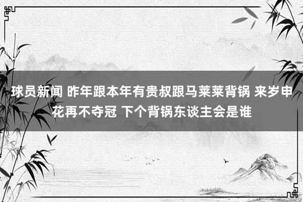 球员新闻 昨年跟本年有贵叔跟马莱莱背锅 来岁申花再不夺冠 下个背锅东谈主会是谁