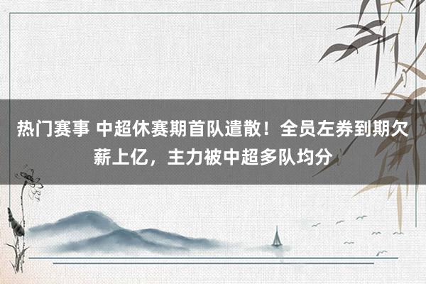 热门赛事 中超休赛期首队遣散！全员左券到期欠薪上亿，主力被中超多队均分