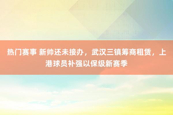 热门赛事 新帅还未接办，武汉三镇筹商租赁，上港球员补强以保级新赛季