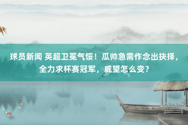 球员新闻 英超卫冕气馁！瓜帅急需作念出抉择，全力求杯赛冠军，威望怎么变？