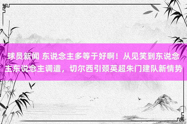 球员新闻 东说念主多等于好啊！从见笑到东说念主东说念主调遣，切尔西引颈英超朱门建队新情势