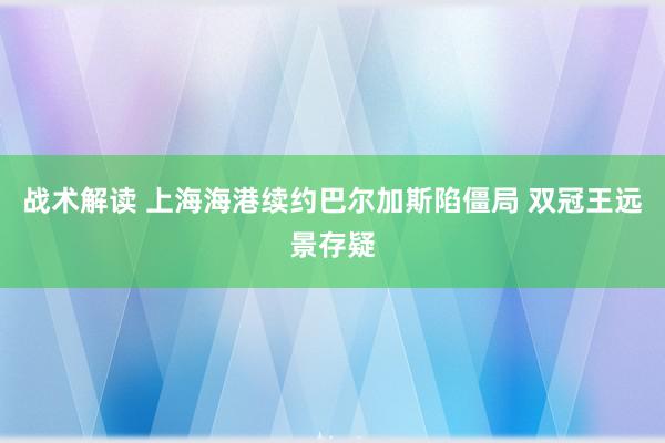 战术解读 上海海港续约巴尔加斯陷僵局 双冠王远景存疑