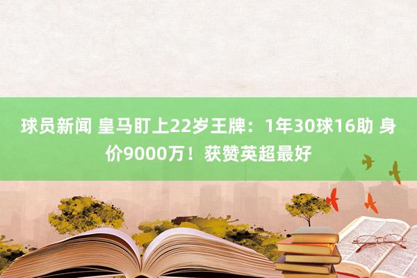 球员新闻 皇马盯上22岁王牌：1年30球16助 身价9000万！获赞英超最好